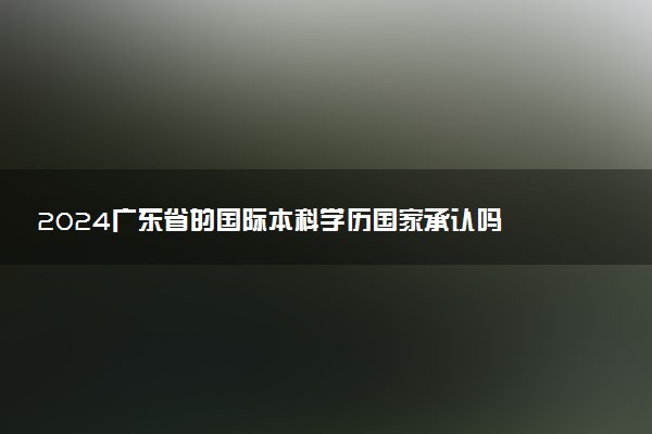 2024广东省的国际本科学历国家承认吗 学费一般多少