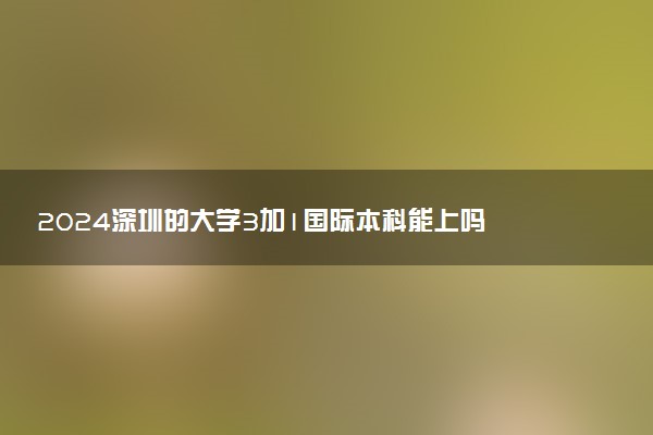 2024深圳的大学3加1国际本科能上吗 含金量咋样