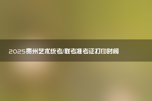 2025贵州艺术统考/联考准考证打印时间什么时候 哪天截止