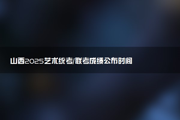 山西2025艺术统考/联考成绩公布时间 什么时候出分