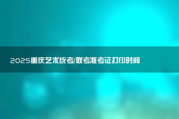 2025重庆艺术统考/联考准考证打印时间什么时候 哪天截止