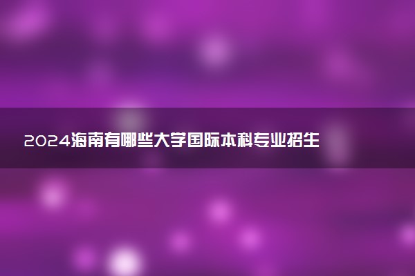 2024海南有哪些大学国际本科专业招生 比较好的院校