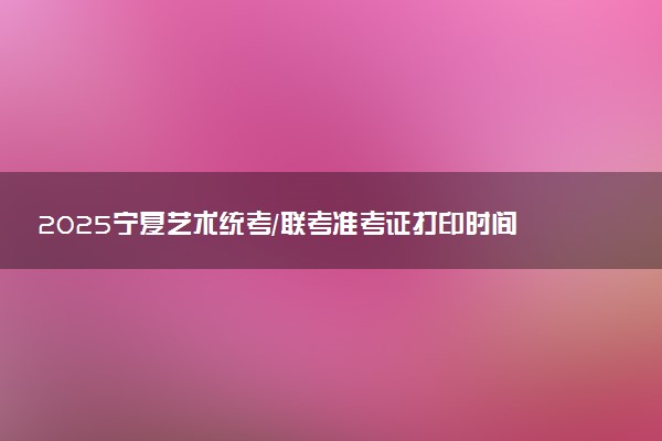 2025宁夏艺术统考/联考准考证打印时间什么时候 哪天截止