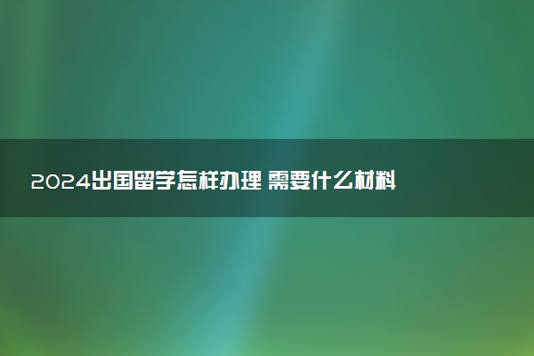 2024出国留学怎样办理 需要什么材料