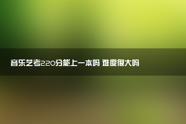 音乐艺考220分能上一本吗 难度很大吗