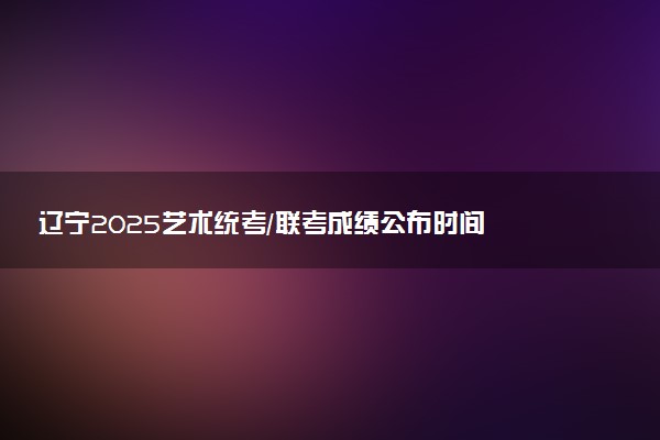 辽宁2025艺术统考/联考成绩公布时间 什么时候出分