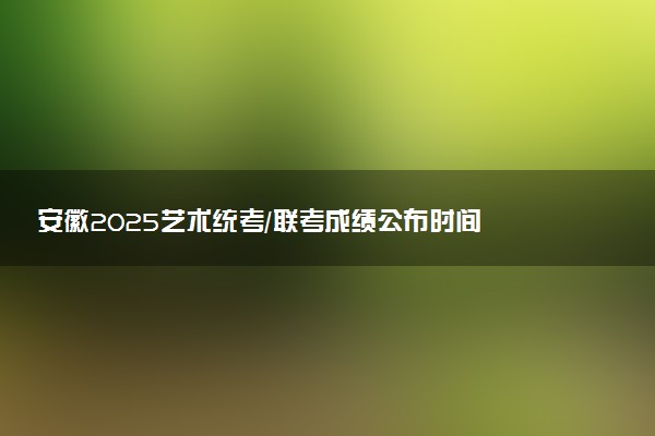 安徽2025艺术统考/联考成绩公布时间 什么时候出分