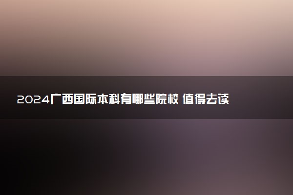 2024广西国际本科有哪些院校 值得去读吗