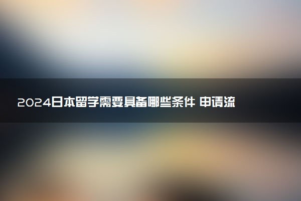 2024日本留学需要具备哪些条件 申请流程是什么