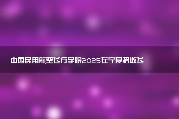 中国民用航空飞行学院2025在宁夏招收飞行技术专业学生初检时间 哪天开始