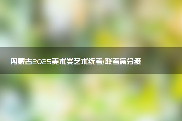 内蒙古2025美术类艺术统考/联考满分多少 各科分值是多少