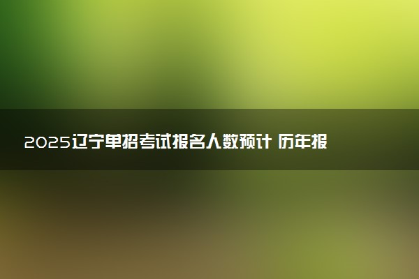 2025辽宁单招考试报名人数预计 历年报考人数汇总