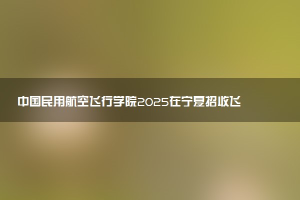 中国民用航空飞行学院2025在宁夏招收飞行技术专业学生条件 有什么要求