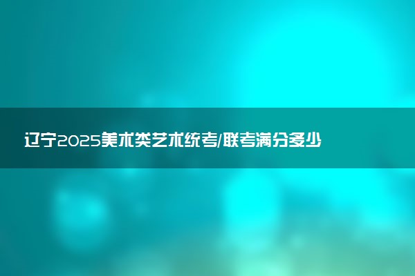 辽宁2025美术类艺术统考/联考满分多少 各科分值是多少