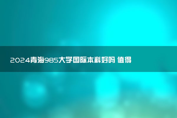 2024青海985大学国际本科好吗 值得去读吗