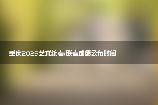 重庆2025艺术统考/联考成绩公布时间 什么时候出分