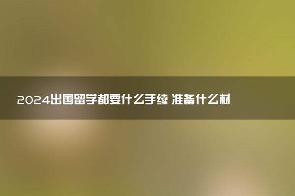 2024出国留学都要什么手续 准备什么材料