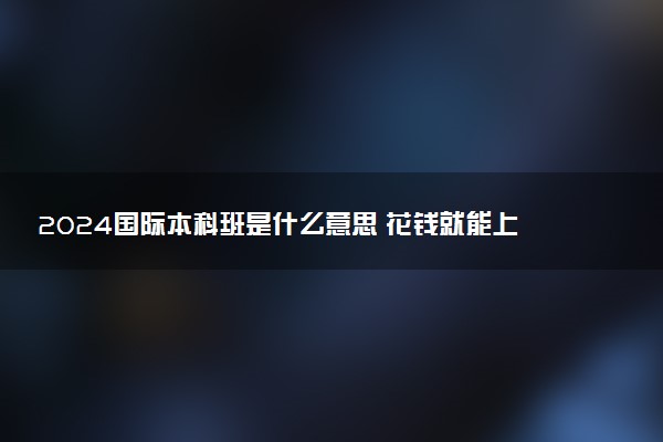 2024国际本科班是什么意思 花钱就能上吗