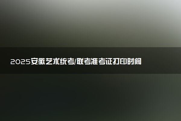 2025安徽艺术统考/联考准考证打印时间什么时候 哪天截止