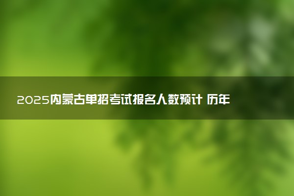 2025内蒙古单招考试报名人数预计 历年报考人数汇总