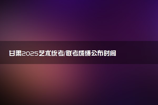 甘肃2025艺术统考/联考成绩公布时间 什么时候出分