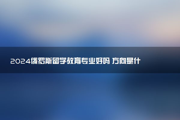 2024俄罗斯留学教育专业好吗 方向是什么