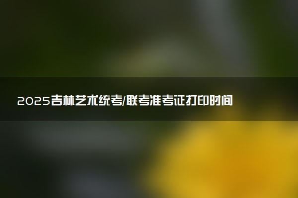 2025吉林艺术统考/联考准考证打印时间什么时候 哪天截止