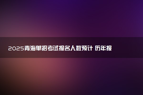 2025青海单招考试报名人数预计 历年报考人数汇总