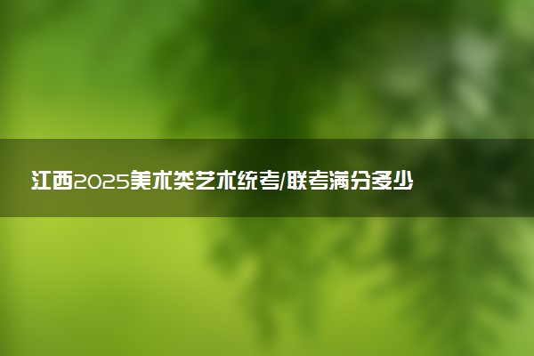 江西2025美术类艺术统考/联考满分多少 各科分值是多少