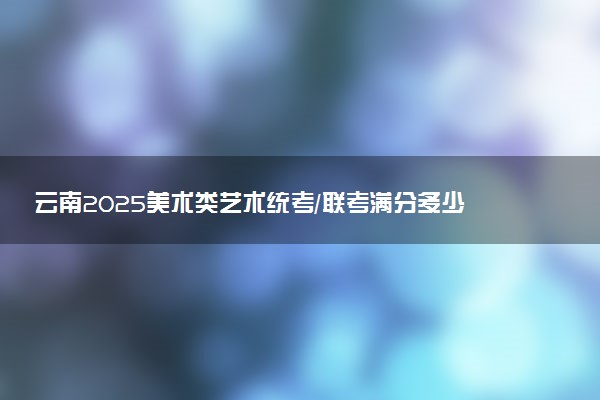 云南2025美术类艺术统考/联考满分多少 各科分值是多少