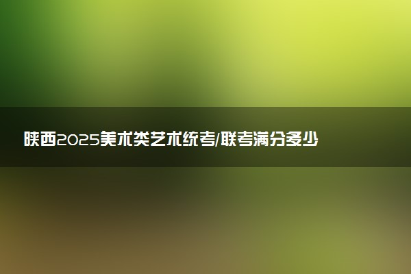 陕西2025美术类艺术统考/联考满分多少 各科分值是多少