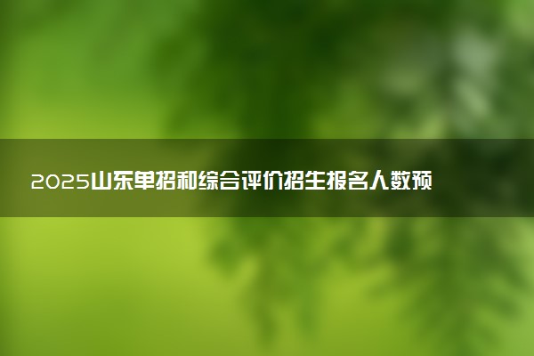 2025山东单招和综合评价招生报名人数预计 历年报考人数汇总