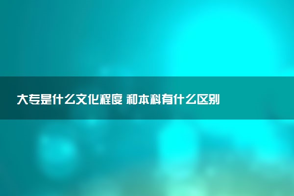 大专是什么文化程度 和本科有什么区别