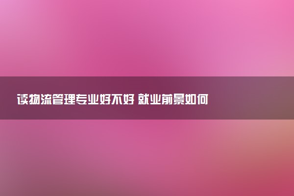 读物流管理专业好不好 就业前景如何