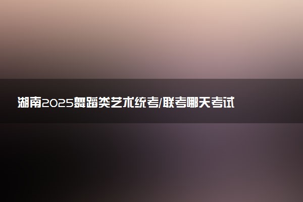 湖南2025舞蹈类艺术统考/联考哪天考试 考完后多久出分