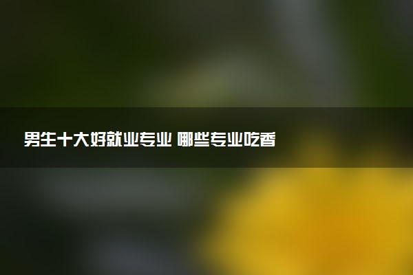 男生十大好就业专业 哪些专业吃香