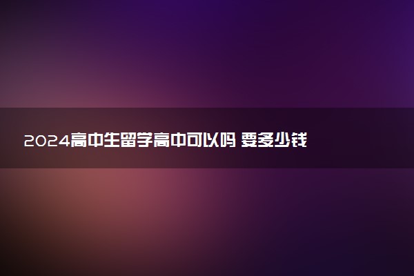 2024高中生留学高中可以吗 要多少钱