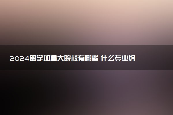 2024留学加拿大院校有哪些 什么专业好