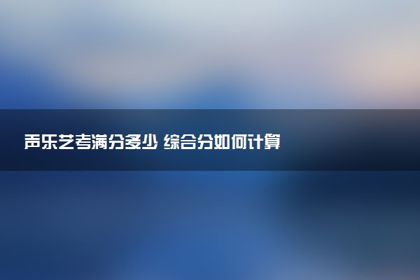 声乐艺考满分多少 综合分如何计算