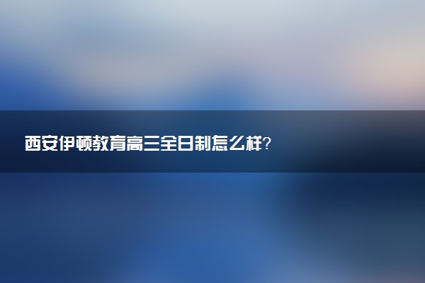 西安伊顿教育高三全日制怎么样？