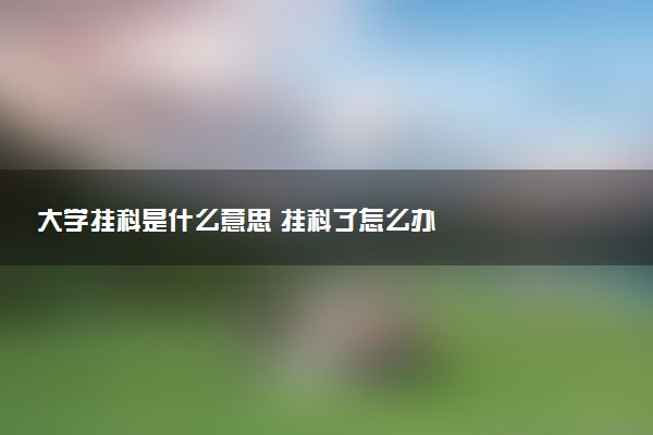 大学挂科是什么意思 挂科了怎么办