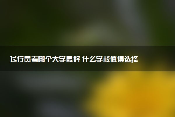 飞行员考哪个大学最好 什么学校值得选择