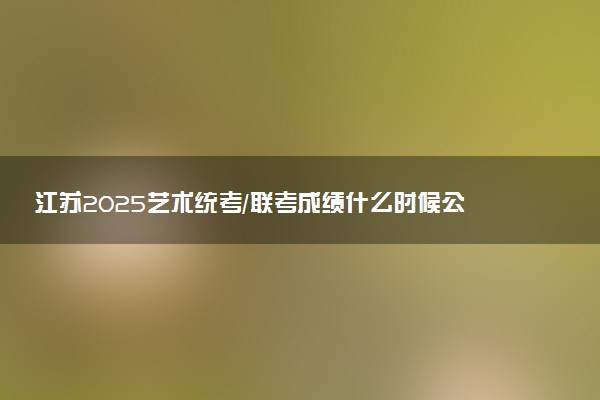 江苏2025艺术统考/联考成绩什么时候公布 哪天查分