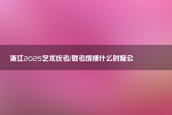 浙江2025艺术统考/联考成绩什么时候公布 哪天查分