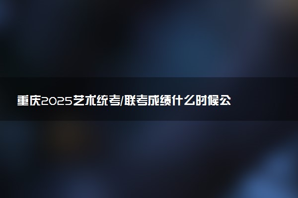 重庆2025艺术统考/联考成绩什么时候公布 哪天查分