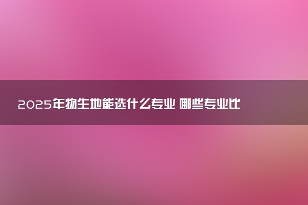 2025年物生地能选什么专业 哪些专业比较好