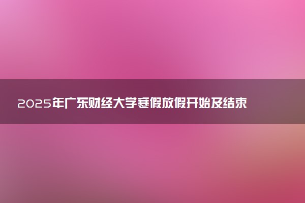 2025年广东财经大学寒假放假开始及结束时间 几号开学