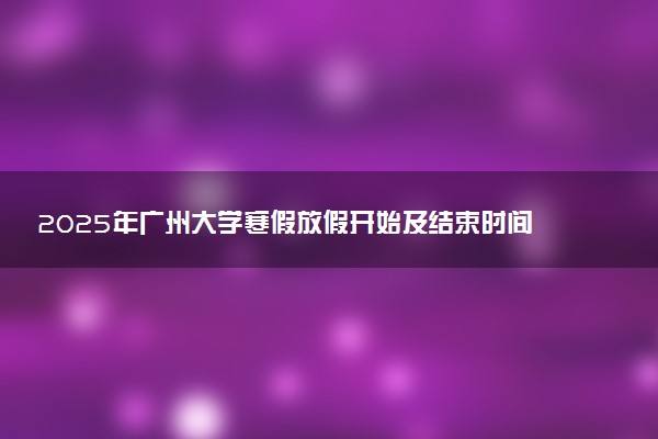 2025年广州大学寒假放假开始及结束时间 几号开学