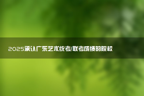 2025承认广东艺术统考/联考成绩的院校及专业有哪些