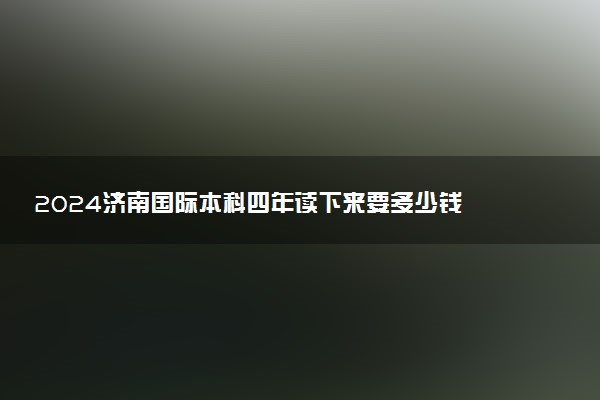 2024济南国际本科四年读下来要多少钱 值得去吗